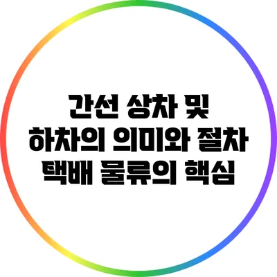간선 상차 및 하차의 의미와 절차: 택배 물류의 핵심