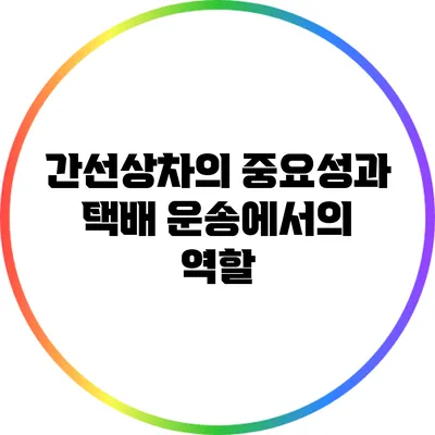 간선상차의 중요성과 택배 운송에서의 역할