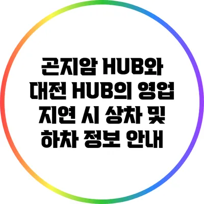 곤지암 HUB와 대전 HUB의 영업 지연 시 상차 및 하차 정보 안내