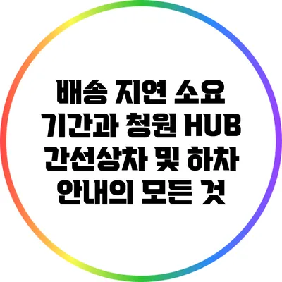 배송 지연 소요 기간과 청원 HUB 간선상차 및 하차 안내의 모든 것
