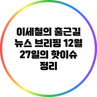 이세철의 출근길 뉴스 브리핑: 12월 27일의 핫이슈 정리