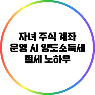 자녀 주식 계좌 운영 시 양도소득세 절세 노하우
