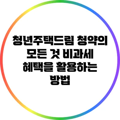 청년주택드림 청약의 모든 것: 비과세 혜택을 활용하는 방법