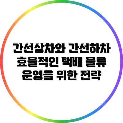 간선상차와 간선하차: 효율적인 택배 물류 운영을 위한 전략