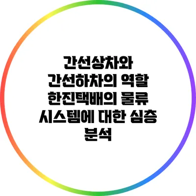 간선상차와 간선하차의 역할: 한진택배의 물류 시스템에 대한 심층 분석