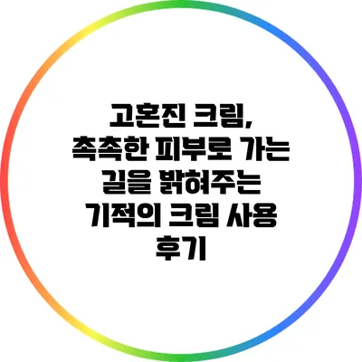 고혼진 크림, 촉촉한 피부로 가는 길을 밝혀주는 기적의 크림 사용 후기