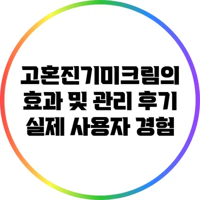 고혼진기미크림의 효과 및 관리 후기: 실제 사용자 경험
