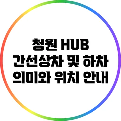 청원 HUB 간선상차 및 하차 의미와 위치 안내