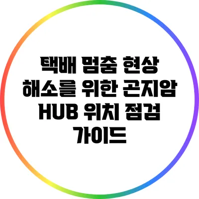 택배 멈춤 현상 해소를 위한 곤지암 HUB 위치 점검 가이드