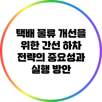 택배 물류 개선을 위한 간선 하차 전략의 중요성과 실행 방안