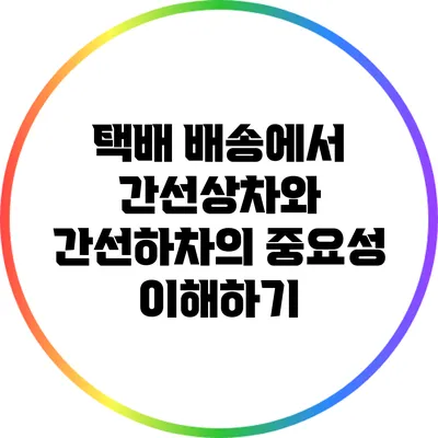택배 배송에서 간선상차와 간선하차의 중요성 이해하기
