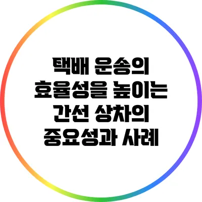택배 운송의 효율성을 높이는 간선 상차의 중요성과 사례