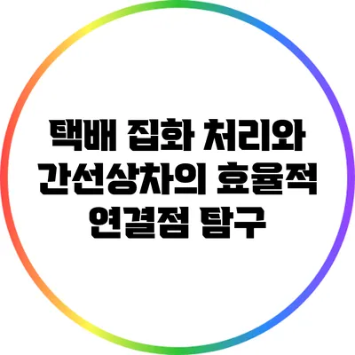 택배 집화 처리와 간선상차의 효율적 연결점 탐구