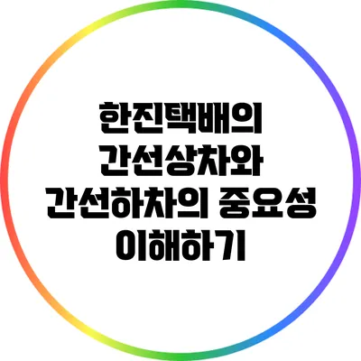 한진택배의 간선상차와 간선하차의 중요성 이해하기