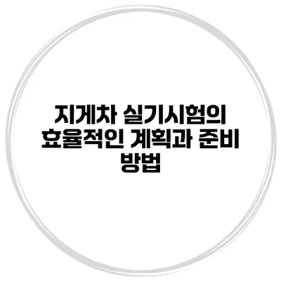 지게차 실기시험의 효율적인 계획과 준비 방법